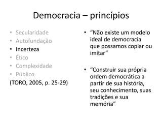 Democracia – princípios
• Secularidade
• Autofundação
• Incerteza
• Ético
• Complexidade
• Público
(TORO, 2005, p. 25-29)
• “Não existe um modelo
ideal de democracia
que possamos copiar ou
imitar”
• “Construir sua própria
ordem democrática a
partir de sua história,
seu conhecimento, suas
tradições e sua
memória”
 