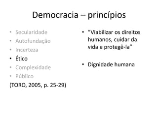 Democracia – princípios
• Secularidade
• Autofundação
• Incerteza
• Ético
• Complexidade
• Público
(TORO, 2005, p. 25-29)
• “Viabilizar os direitos
humanos, cuidar da
vida e protegê-la”
• Dignidade humana
 