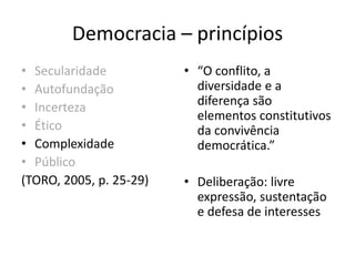 Democracia – princípios
• Secularidade
• Autofundação
• Incerteza
• Ético
• Complexidade
• Público
(TORO, 2005, p. 25-29)
• “O conflito, a
diversidade e a
diferença são
elementos constitutivos
da convivência
democrática.”
• Deliberação: livre
expressão, sustentação
e defesa de interesses
 