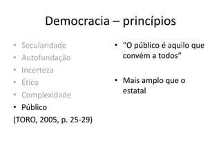 Democracia – princípios
• Secularidade
• Autofundação
• Incerteza
• Ético
• Complexidade
• Público
(TORO, 2005, p. 25-29)
• “O público é aquilo que
convém a todos”
• Mais amplo que o
estatal
 