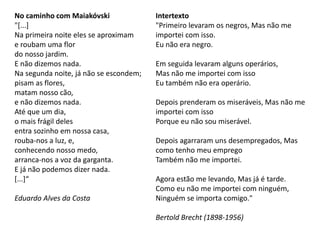 No caminho com Maiakóvski
"[...]
Na primeira noite eles se aproximam
e roubam uma flor
do nosso jardim.
E não dizemos nada.
Na segunda noite, já não se escondem;
pisam as flores,
matam nosso cão,
e não dizemos nada.
Até que um dia,
o mais frágil deles
entra sozinho em nossa casa,
rouba-nos a luz, e,
conhecendo nosso medo,
arranca-nos a voz da garganta.
E já não podemos dizer nada.
[...]“
Eduardo Alves da Costa
Intertexto
"Primeiro levaram os negros, Mas não me
importei com isso.
Eu não era negro.
Em seguida levaram alguns operários,
Mas não me importei com isso
Eu também não era operário.
Depois prenderam os miseráveis, Mas não me
importei com isso
Porque eu não sou miserável.
Depois agarraram uns desempregados, Mas
como tenho meu emprego
Também não me importei.
Agora estão me levando, Mas já é tarde.
Como eu não me importei com ninguém,
Ninguém se importa comigo."
Bertold Brecht (1898-1956)
 