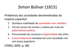 Simon Bolívar (1815)
Problemas das sociedades desmembradas do
império espanhol
1. Duvidosa viabilidade de sociedades sem cidadãos
2. Círculo vicioso de manter a ordem por meio do
paternalismo político
3. Precariedade do consenso e ilegitimidade das elites
4. Conservadorismo inevitável de uma sociedade civil
sem bases populares
(TORO, 2005, p. 68)
 