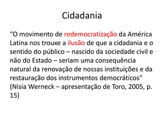 Cidadania
“O movimento de redemocratização da América
Latina nos trouxe a ilusão de que a cidadania e o
sentido do público – nascido da sociedade civil e
não do Estado – seriam uma consequência
natural da renovação de nossas instituições e da
restauração dos instrumentos democráticos”
(Nisia Werneck – apresentação de Toro, 2005, p.
15)
 