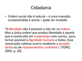 Cidadania
• Ordem social não é natural – é uma invenção
compreendida e aceita – pode ser mudada
“A liberdade não é possível a não ser na ordem.
Mas a única ordem que produz liberdade é aquela
que é construída em cooperação com outros, para
tornar possível a dignidade humana a todos. Essa
construção coletiva ocorre mediante a atuação
direta ou de representantes confiáveis.” (TORO,
2005, p. 20)
 