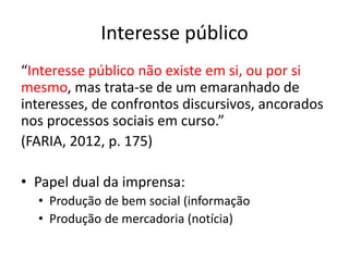 Interesse público
“Interesse público não existe em si, ou por si
mesmo, mas trata-se de um emaranhado de
interesses, de confrontos discursivos, ancorados
nos processos sociais em curso.”
(FARIA, 2012, p. 175)
• Papel dual da imprensa:
• Produção de bem social (informação
• Produção de mercadoria (notícia)
 