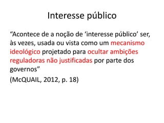 Interesse público
“Acontece de a noção de ‘interesse público’ ser,
às vezes, usada ou vista como um mecanismo
ideológico projetado para ocultar ambições
reguladoras não justificadas por parte dos
governos”
(McQUAIL, 2012, p. 18)
 
