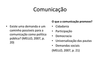 Comunicação
• Existe uma demanda e um
caminho possíveis para a
comunicação como política
pública? (MELLO, 2007, p.
20)
O que a comunicação promove?
• Cidadania
• Participação
• Democracia
• Universalização das pautas
• Demandas sociais
(MELLO, 2007, p. 21)
 