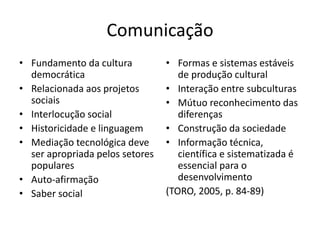 Comunicação
• Fundamento da cultura
democrática
• Relacionada aos projetos
sociais
• Interlocução social
• Historicidade e linguagem
• Mediação tecnológica deve
ser apropriada pelos setores
populares
• Auto-afirmação
• Saber social
• Formas e sistemas estáveis
de produção cultural
• Interação entre subculturas
• Mútuo reconhecimento das
diferenças
• Construção da sociedade
• Informação técnica,
científica e sistematizada é
essencial para o
desenvolvimento
(TORO, 2005, p. 84-89)
 