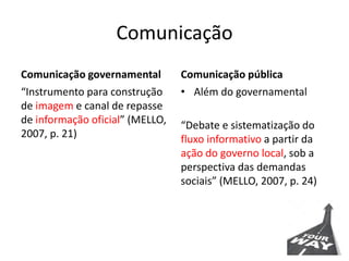 Comunicação
Comunicação governamental
“Instrumento para construção
de imagem e canal de repasse
de informação oficial” (MELLO,
2007, p. 21)
Comunicação pública
• Além do governamental
“Debate e sistematização do
fluxo informativo a partir da
ação do governo local, sob a
perspectiva das demandas
sociais” (MELLO, 2007, p. 24)
 