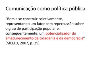 Comunicação como política pública
“Bem a se construir coletivamente,
representando um fator com repercussão sobre
o grau de participação popular e,
consequentemente, um potencializador do
amadurecimento da cidadania e da democracia”
(MELLO, 2007, p. 25)
 
