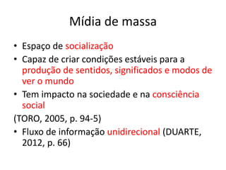 Mídia de massa
• Espaço de socialização
• Capaz de criar condições estáveis para a
produção de sentidos, significados e modos de
ver o mundo
• Tem impacto na sociedade e na consciência
social
(TORO, 2005, p. 94-5)
• Fluxo de informação unidirecional (DUARTE,
2012, p. 66)
 