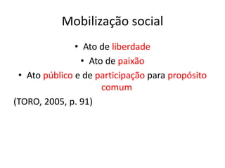 Mobilização social
• Ato de liberdade
• Ato de paixão
• Ato público e de participação para propósito
comum
(TORO, 2005, p. 91)
 