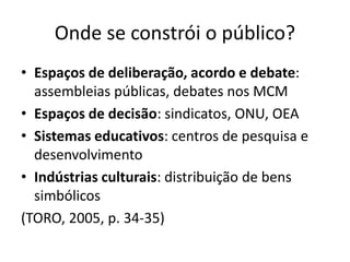 Onde se constrói o público?
• Espaços de deliberação, acordo e debate:
assembleias públicas, debates nos MCM
• Espaços de decisão: sindicatos, ONU, OEA
• Sistemas educativos: centros de pesquisa e
desenvolvimento
• Indústrias culturais: distribuição de bens
simbólicos
(TORO, 2005, p. 34-35)
 