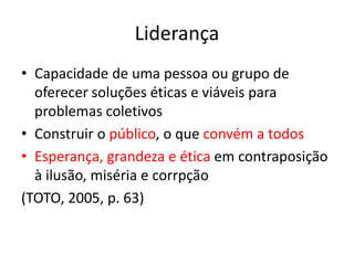 Liderança
• Capacidade de uma pessoa ou grupo de
oferecer soluções éticas e viáveis para
problemas coletivos
• Construir o público, o que convém a todos
• Esperança, grandeza e ética em contraposição
à ilusão, miséria e corrpção
(TOTO, 2005, p. 63)
 