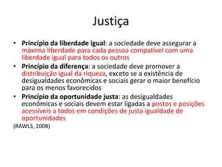 Justiça
• Princípio da liberdade igual: a sociedade deve assegurar a
máxima liberdade para cada pessoa compatível com uma
liberdade igual para todos os outros
• Princípio da diferença: a sociedade deve promover a
distribuição igual da riqueza, exceto se a existência de
desigualdades econômicas e sociais gerar o maior benefício
para os menos favorecidos
• Princípio da oportunidade justa: as desigualdades
econômicas e sociais devem estar ligadas a postos e posições
acessíveis a todos em condições de justa igualdade de
oportunidades
(RAWLS, 2008)
 