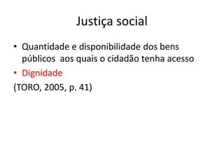 Justiça social
• Quantidade e disponibilidade dos bens
públicos aos quais o cidadão tenha acesso
• Dignidade
(TORO, 2005, p. 41)
 