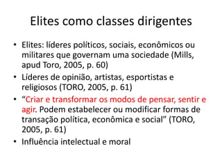 Elites como classes dirigentes
• Elites: líderes políticos, sociais, econômicos ou
militares que governam uma sociedade (Mills,
apud Toro, 2005, p. 60)
• Líderes de opinião, artistas, esportistas e
religiosos (TORO, 2005, p. 61)
• “Criar e transformar os modos de pensar, sentir e
agir. Podem estabelecer ou modificar formas de
transação política, econômica e social” (TORO,
2005, p. 61)
• Influência intelectual e moral
 