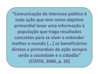 “Comunicação de interesse público é
toda ação que tem como objetivo
primordial levar uma informação à
população que traga resultados
concretos para se viver e entender
melhor o mundo [...] os beneficiários
diretos e primordiais da ação sempre
serão a sociedade e o cidadão”
(COSTA, 2006, p. 20)
 