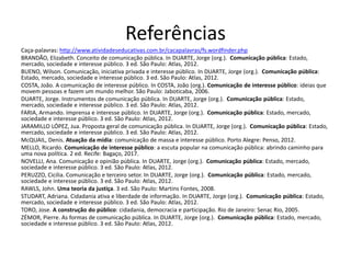Referências
Caça-palavras: http://www.atividadeseducativas.com.br/cacapalavras/fs.wordfinder.php
BRANDÃO, Elizabeth. Conceito de comunicação pública. In DUARTE, Jorge (org.). Comunicação pública: Estado,
mercado, sociedade e interesse público. 3 ed. São Paulo: Atlas, 2012.
BUENO, Wilson. Comunicação, iniciativa privada e interesse público. In DUARTE, Jorge (org.). Comunicação pública:
Estado, mercado, sociedade e interesse público. 3 ed. São Paulo: Atlas, 2012.
COSTA, João. A comunicação de interesse público. In COSTA, João (org.). Comunicação de interesse público: ideias que
movem pessoas e fazem um mundo melhor. São Paulo: Jaboticaba, 2006.
DUARTE, Jorge. Instrumentos de comunicação pública. In DUARTE, Jorge (org.). Comunicação pública: Estado,
mercado, sociedade e interesse público. 3 ed. São Paulo: Atlas, 2012.
FARIA, Armando. Imprensa e interesse público. In DUARTE, Jorge (org.). Comunicação pública: Estado, mercado,
sociedade e interesse público. 3 ed. São Paulo: Atlas, 2012.
JARAMILLO LÓPEZ, Jua. Proposta geral de comunicação pública. In DUARTE, Jorge (org.). Comunicação pública: Estado,
mercado, sociedade e interesse público. 3 ed. São Paulo: Atlas, 2012.
McQUAIL, Denis. Atuação da mídia: comunicação de massa e interesse público. Porto Alegre: Penso, 2012.
MELLO, Ricardo. Comunicação de interesse público: a escuta popular na comunicação pública: abrindo caminho para
uma nova política. 2 ed. Recife: Bagaço, 2017.
NOVELLI, Ana. Comunicação e opinião pública. In DUARTE, Jorge (org.). Comunicação pública: Estado, mercado,
sociedade e interesse público. 3 ed. São Paulo: Atlas, 2012.
PERUZZO, Cicilia. Comunicação e terceiro setor. In DUARTE, Jorge (org.). Comunicação pública: Estado, mercado,
sociedade e interesse público. 3 ed. São Paulo: Atlas, 2012.
RAWLS, John. Uma teoria da justiça. 3 ed. São Paulo: Martins Fontes, 2008.
STUDART, Adriana. Cidadania ativa e liberdade de informação. In DUARTE, Jorge (org.). Comunicação pública: Estado,
mercado, sociedade e interesse público. 3 ed. São Paulo: Atlas, 2012.
TORO, Jose. A construção do público: cidadania, democracia e participação. Rio de Janeiro: Senac Rio, 2005.
ZÉMOR, Pierre. As formas de comunicação pública. In DUARTE, Jorge (org.). Comunicação pública: Estado, mercado,
sociedade e interesse público. 3 ed. São Paulo: Atlas, 2012.
 