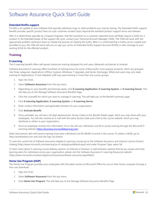 Software Assurance Quick Start Guide
Software Assurance | Quick Start Guide 10
Extended Hotfix support
A hotfix is an update to your software that typically addresses bugs or other problems you may be having. The Extended Hotfix support
benefit provides specific product fixes on a per customer incident basis, beyond the standard product support terms and releases.
After it is determined, typically by a Support Engineer, that the resolution to a customer-reported issue will likely require a hotfix for a
product in the Extended phase of the support life cycle, contact your Technical Account Manager (TAM). The TAM will work with the
appropriate problem resolution team to initiate the process of creating the hotfix. After it is confirmed that a hotfix can be created and
provided to you, the TAM will work with you to sign you up for an Extended Hotfix Support Account (EHSA) or add coverage to your
existing EHSA for the affected product.
Training
E-Learning
The E-Learning benefit offers self-paced interactive training designed for end users, delivered via Internet or Intranet.
Software Assurance E-Learning offers hundreds of training hours for some of Microsoft’s most popular products, which are grouped
into three categories: Applications (Office), Systems (Windows 7 Upgrade), and Server (Exchange). While end users may only need
training for Applications, IT and Helpdesk staff may want training in more than one course groups.
1 Sign into VLSC.
2 Select Software Assurance from the top menu.
3 Depending on your benefits and training needs, click E-Learning Application, E-Learning System, or E-Learning Server. This
will take you to the Manage Software Assurance Benefits Page.
4 Click the LicenseID for which you want to manage E-Learning. This will take you to the Benefit Summary page.
5 Click E-Learning Application, E-Learning System, or E-Learning Server.
6 Enter contact information and applicable domains for your organization.
7 Click Activate Benefit.
8 Once activated, you will see a 10-digit alphanumeric Access Code on this Benefit Details page, which you may share with your
employees. You will also receive an e-mail with the same Access Code and a link to the course website, which you may
distribute to others in your organization.
9 Once an employee receives this information, he or she will use a Windows Live ID to access training through the Microsoft E-
Learning website (https://business.microsoftelearning.com).
Note: Each person who will receive training must have a Windows Live ID (WLID) to enroll in the course. To obtain a WLID, go to
http://windowslive.com and click the Sign Up button.
To view the current list of Software Assurance eligible E-Learning courses go to the Software Assurance and Volume License Product
Catalog (http://www.microsoft.com/learning/sa-vl-catalog/savldefault.aspx) and under Program Type, select SA.
To learn more about E-Learning course delivery options via Internet or Intranet, or administrator options that let you assign and track
learning plans for individuals across your organization, please visit the Software Assurance E-Learning Resources website
(http://www.microsoft.com/learning/en/us/business/software-assurance.aspx#tab3).
Home Use Program (HUP)
The Home Use Program provides your employees with the latest version of Microsoft Office for use on their home computer through a
low-cost download.
1 Sign into VLSC.
2 Select Software Assurance from the top menu.
3 Click Home Use Program. This will take you to the Manage Software Assurance Benefits Page.
 
