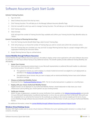 Software Assurance Quick Start Guide
Software Assurance | Quick Start Guide 5
Activate Training Vouchers
1 Sign into VLSC.
2 Select Software Assurance from the top menu.
3 Click Training Vouchers. This will take you to the Manage Software Assurance Benefits Page.
4 Click the LicenseID for which you want to manage Training Vouchers. This will take you to the Benefit Summary page.
5 Click Training Vouchers.
6 Select Activate.
VLSC will report the number of Training Voucher Days available and confirm your Training Voucher Days (Benefits status) as
“Active.”
Convert Training Days to Planning Services Days
7 From the Training Voucher Benefit Detail Page, select Convert Training Days.
8 VLSC will prompt you to choose the number of Training Days you wish to convert and confirm the conversion action.
Once the Training Days are converted, you may use VLSC to assign Planning Services Days to a project manager within your
organization following the instruction below.
9 Assign Planning Services Days as outlined above.
License Mobility through Software Assurance
License Mobility through Software Assurance gives you the ability to deploy certain server applications with active Software Assurance
on-premises or in the cloud, without having to buy additional licenses. This benefit update provides additional hosting flexibility and
affordability.
1 Assess Your Licenses
Work with your licensing procurement team or your Microsoft representative or preferred Microsoft reseller to understand
your license position. You will want to confirm:
 The application licenses you wish to deploy in a shared, hosted environment are eligible for such deployments as
identified in the Product Use Rights (PUR).
 The application server licenses that you want to deploy with an Authorized Mobility Partner have active Software
Assurance coverage.
2 Choose an Authorized Mobility Partner
Download the list of Authorized Mobility Partners (PDF). The list of authorized partners is updated on a monthly basis.
3 Deploy with your chosen Authorized Mobility Partner
Eligible licenses can be deployed on any Authorized Mobility Partner’s shared datacenter to help lower your cloud
infrastructure costs by letting your chosen partner use your existing licenses.
4 Verify your Licenses
Within 10 days of deployment, complete the License Verification Form available on the Volume Licensing website and provide
it to your Microsoft representative or preferred resell partner, so he or she can submit your form to Microsoft. Microsoft uses
the completed form to verify that the licenses for the workloads you deploy to the cloud are eligible per the terms of your
License Mobility through Software Assurance benefit, and confirms this information to both you and your Authorized Mobility
Partner.
For additional information, review the License Mobility through Software Assurance Customer Program Guide.
Windows Virtual Desktop Access
Windows VDA Rights enable users to access virtual instances of Windows 8 (or prior operating system versions) in a variety of user
scenarios, including:
 