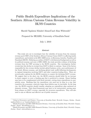 Public Health Expenditure Implications of the
Southern African Customs Union Revenue Volatility in
                  BLNS Countries

               Harold Ngalawa, Khaled Ahmedyand Alan Whitesidez

               Prepared for HEARD, University of KwaZulu-Natal

                                          July 1, 2010


                                             Abstract

          This study sets out to investigate how the volatility of income from the common
      revenue pool (CRP) of the Southern African Customs Union (SACU) is a¤ecting health
      expenditures, particularly in the HIV/AIDS sector, in Botswana, Lesotho, Namibia and
      Swaziland (BLNS). Following an outline of SACU’ rich historical background as well as
                                                          s
      its political economy and state of HIV/AIDS, the study provides evidence of declining
      revenues from the CRP accruing to the BLNS countries. Our investigation further
      reveals that this decline in receipts from SACU is likely to continue. Some of the factors
      responsible for the revenue decline include global business cycles, poor performance of
      the South African economy, and declining global trade tari¤s following developments
      in regional integration involving SACU and other countries/trading blocs. There are
      several policy options for the BLNS countries to counter the declining SACU revenue.
      We suggest that in the short run, the BLNS countries should lobby for an increase
      in donor support to cover a funding gap that is predicted to emerge. Donor funding
      may have to be complemented with …scal restraint, cutting down expenditures in non-
      priority areas. Realising that the expenditure cuts need not be done in a way that
      constricts the economies, relatively larger …scal de…cits may be inevitable. In the long
      run, the BLNS countries should consider adopting an expenditure plan anchored on
      domestic revenue. Their …scal framework may have to be restructured, moving away
      from reliance on SACU revenue, especially for recurrent expenditures. They will also
      need to aim at e¢ cient and e¤ective use of public resources.



     School of Economics and Finance, University of KwaZulu-Natal, Westville Campus, Durban. Emails:
ngalawa@ukzn.ac.za/ hngalawa@yahoo.co.uk.
   y
     Health Economics and HIV/AIDS Research Division, University of KwaZulu-Natal, Westville Campus,
Durban. Email: Ahmedk@ukzn.ac.za.
   z
     Health Economics and HIV/AIDS Research Division, University of KwaZulu-Natal, Westville Campus,
Durban. Email: whitesid@ukzn.ac.za.

                                                  1
 