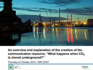 An overview and explanation of the creation of the 
communication resource, “What happens when CO2 
is stored underground?” 
Thursday 23 October 2014, 1600 CEST 
 