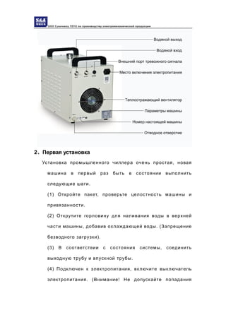 ООО Гуанчжоу TEYU по производству электромеханической продукции
2、Первая установка
Установка промышленного чиллера очень простая, новая
машина в первый раз быть в состоянии выполнить
следующие шаги.
(1) Откройте пакет, проверьте целостность машины и
привязанности.
(2) Открутите горловину для наливания воды в верхней
части машины, добавив охлаждающей воды. (Запрещение
безводного загрузки).
(3) В соответствии с состояния системы, соединить
выходную трубу и впускной трубы.
(4) Подключен к электропитания, включите выключатель
электропитания. (Внимание! Не допускайте попадания
 