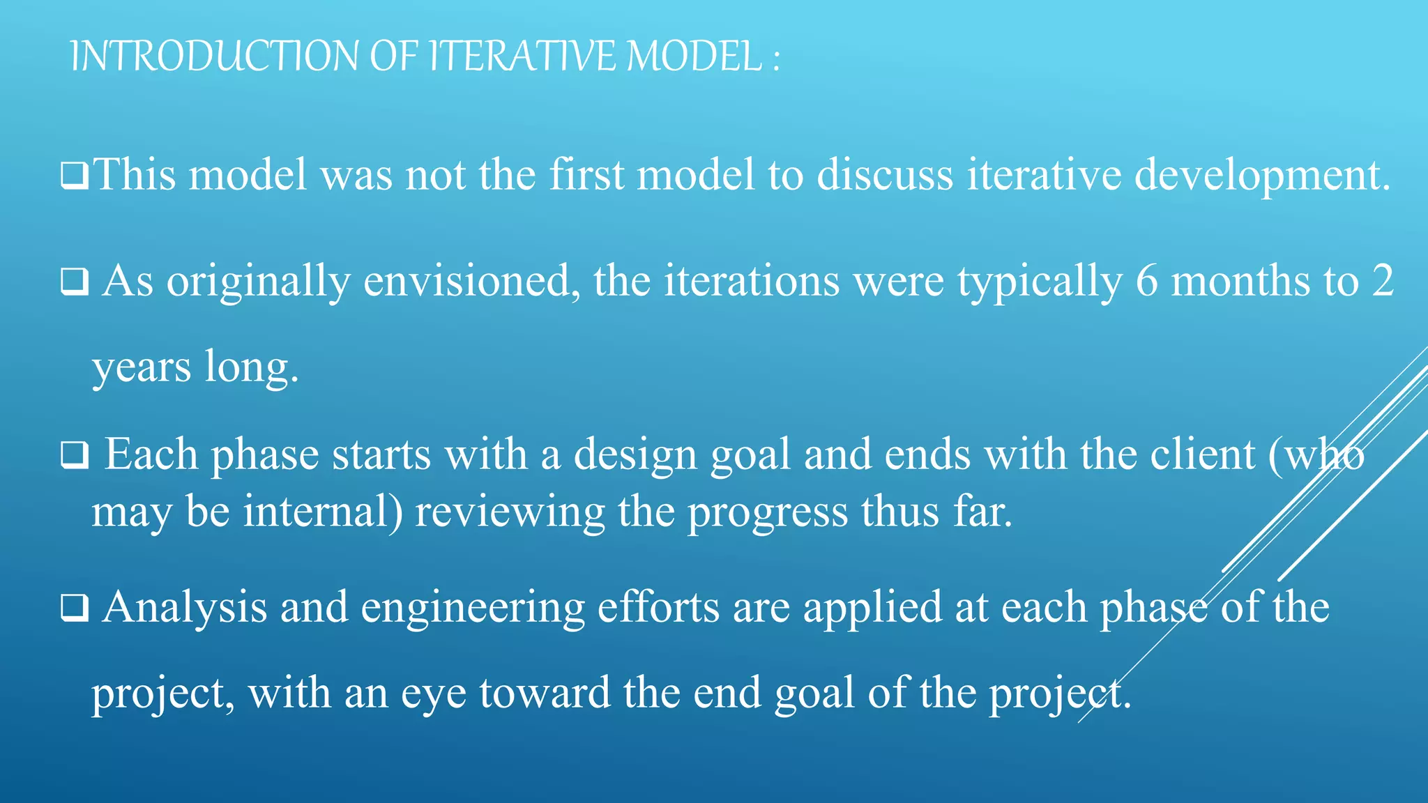 INTRODUCTION OF ITERATIVE MODEL :
This model was not the first model to discuss iterative development.
 As originally envisioned, the iterations were typically 6 months to 2
years long.
 Each phase starts with a design goal and ends with the client (who
may be internal) reviewing the progress thus far.
 Analysis and engineering efforts are applied at each phase of the
project, with an eye toward the end goal of the project.
 