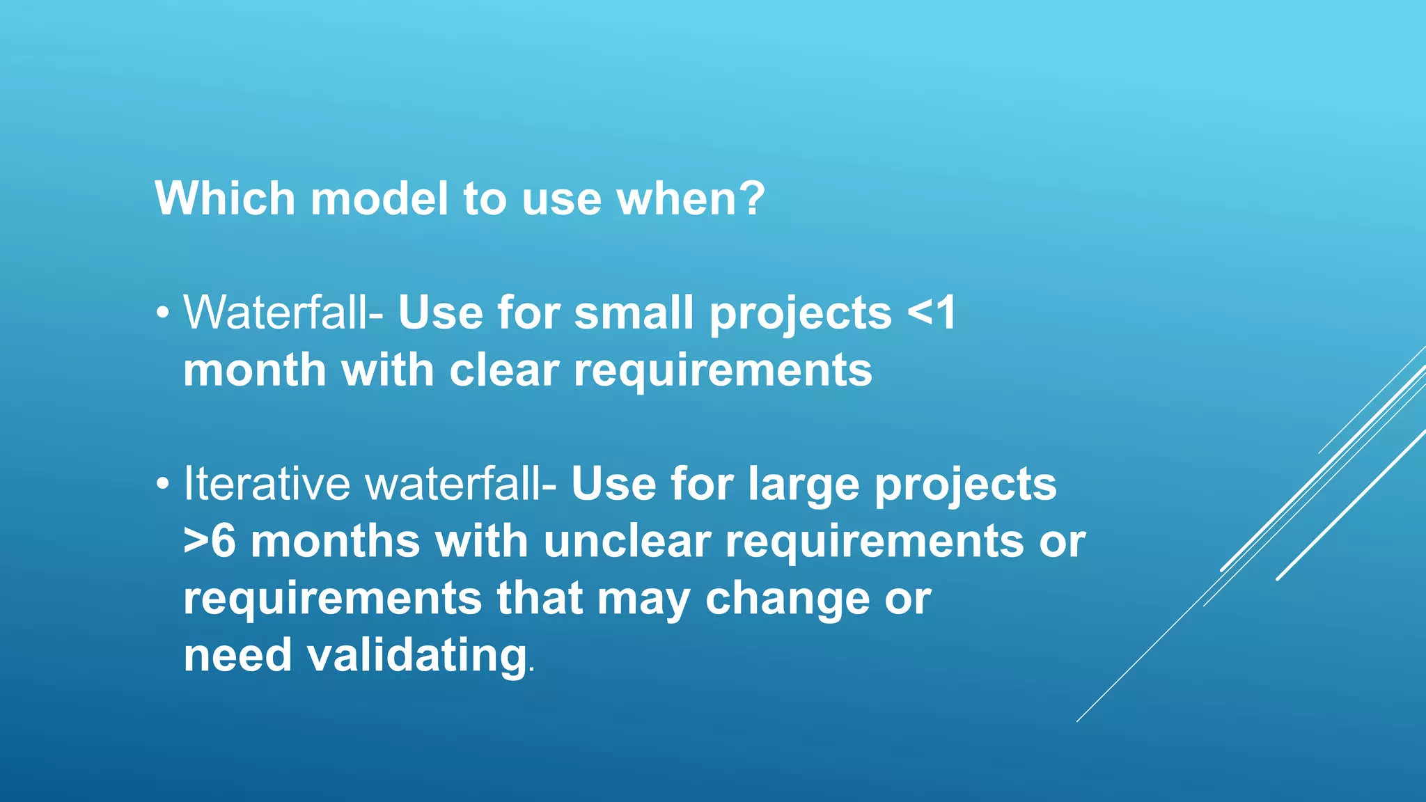 Which model to use when?
• Waterfall- Use for small projects <1
month with clear requirements
• Iterative waterfall- Use for large projects
>6 months with unclear requirements or
requirements that may change or
need validating.
 