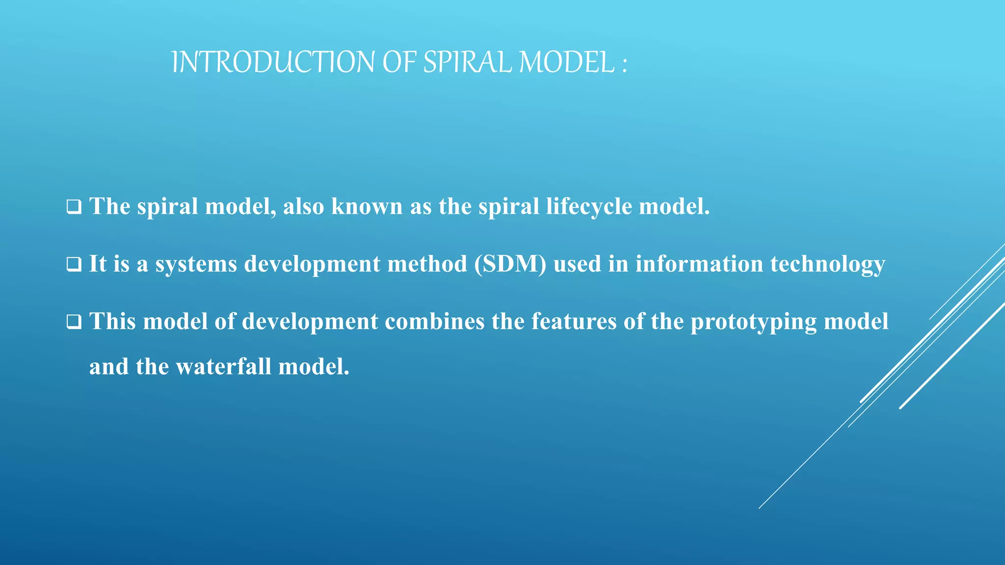 INTRODUCTION OF SPIRAL MODEL :
 The spiral model, also known as the spiral lifecycle model.
 It is a systems development method (SDM) used in information technology
 This model of development combines the features of the prototyping model
and the waterfall model.
 