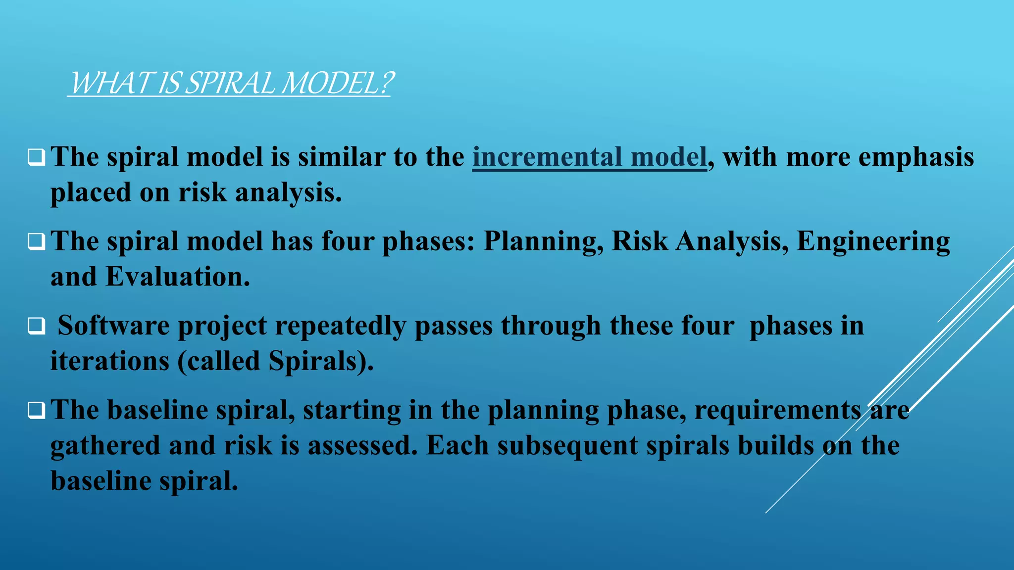 WHAT IS SPIRAL MODEL?
The spiral model is similar to the incremental model, with more emphasis
placed on risk analysis.
The spiral model has four phases: Planning, Risk Analysis, Engineering
and Evaluation.
 Software project repeatedly passes through these four phases in
iterations (called Spirals).
The baseline spiral, starting in the planning phase, requirements are
gathered and risk is assessed. Each subsequent spirals builds on the
baseline spiral.
 
