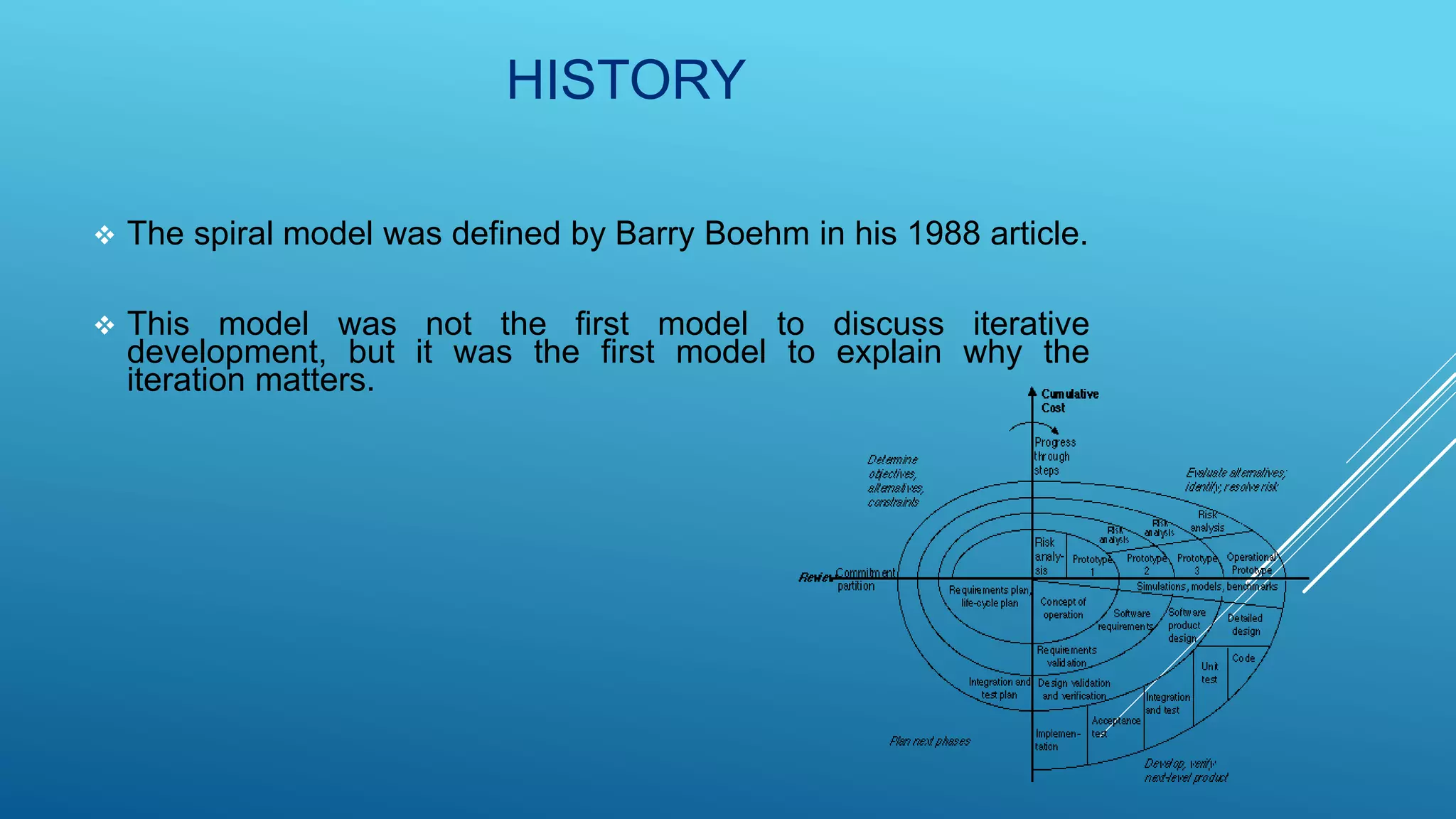 HISTORY
 The spiral model was defined by Barry Boehm in his 1988 article.
 This model was not the first model to discuss iterative
development, but it was the first model to explain why the
iteration matters.
 