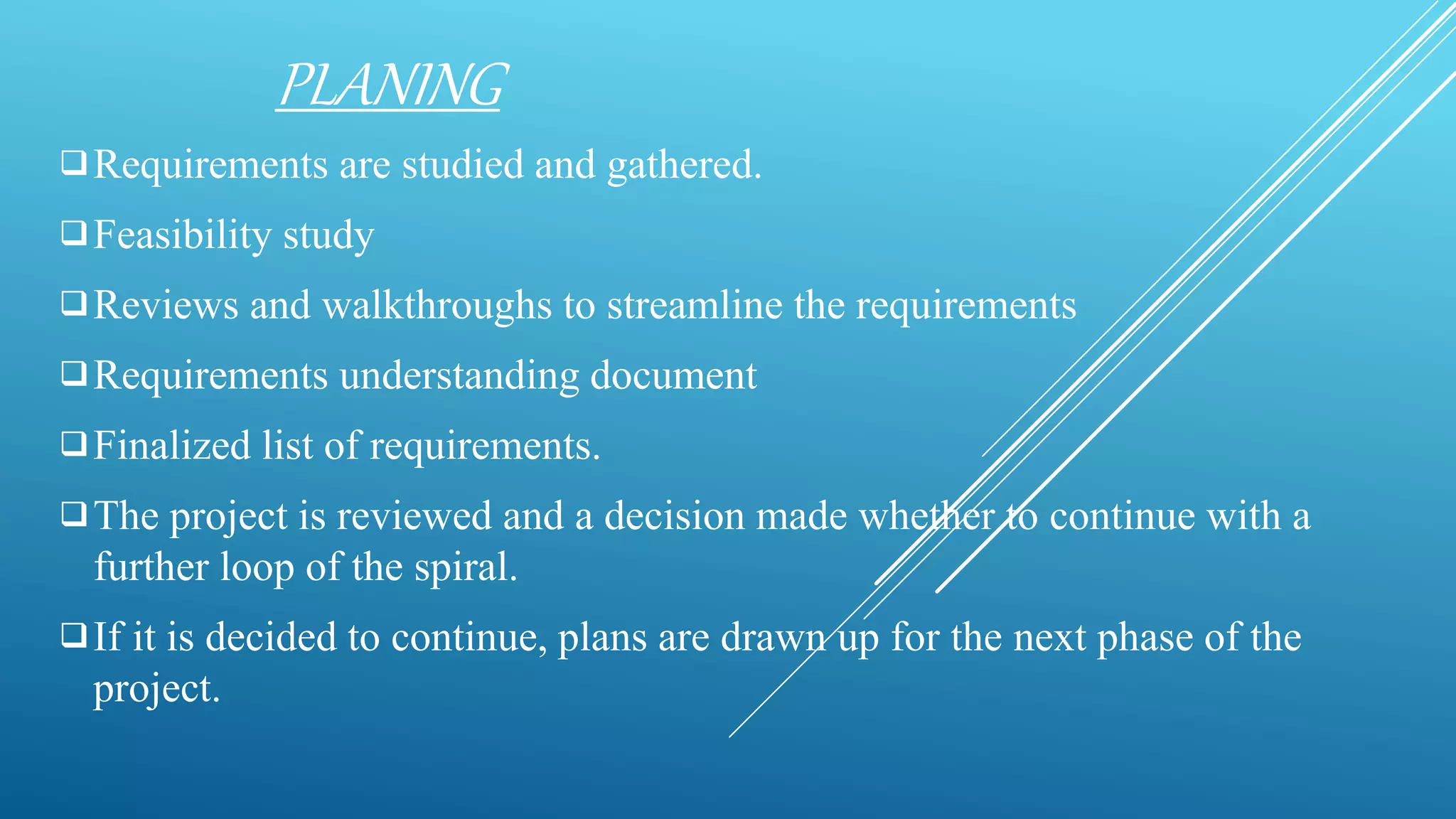 PLANING
Requirements are studied and gathered.
Feasibility study
Reviews and walkthroughs to streamline the requirements
Requirements understanding document
Finalized list of requirements.
The project is reviewed and a decision made whether to continue with a
further loop of the spiral.
If it is decided to continue, plans are drawn up for the next phase of the
project.
 