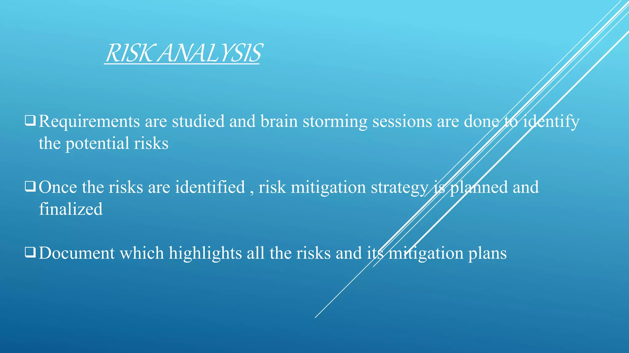 RISK ANALYSIS
Requirements are studied and brain storming sessions are done to identify
the potential risks
Once the risks are identified , risk mitigation strategy is planned and
finalized
Document which highlights all the risks and its mitigation plans
 