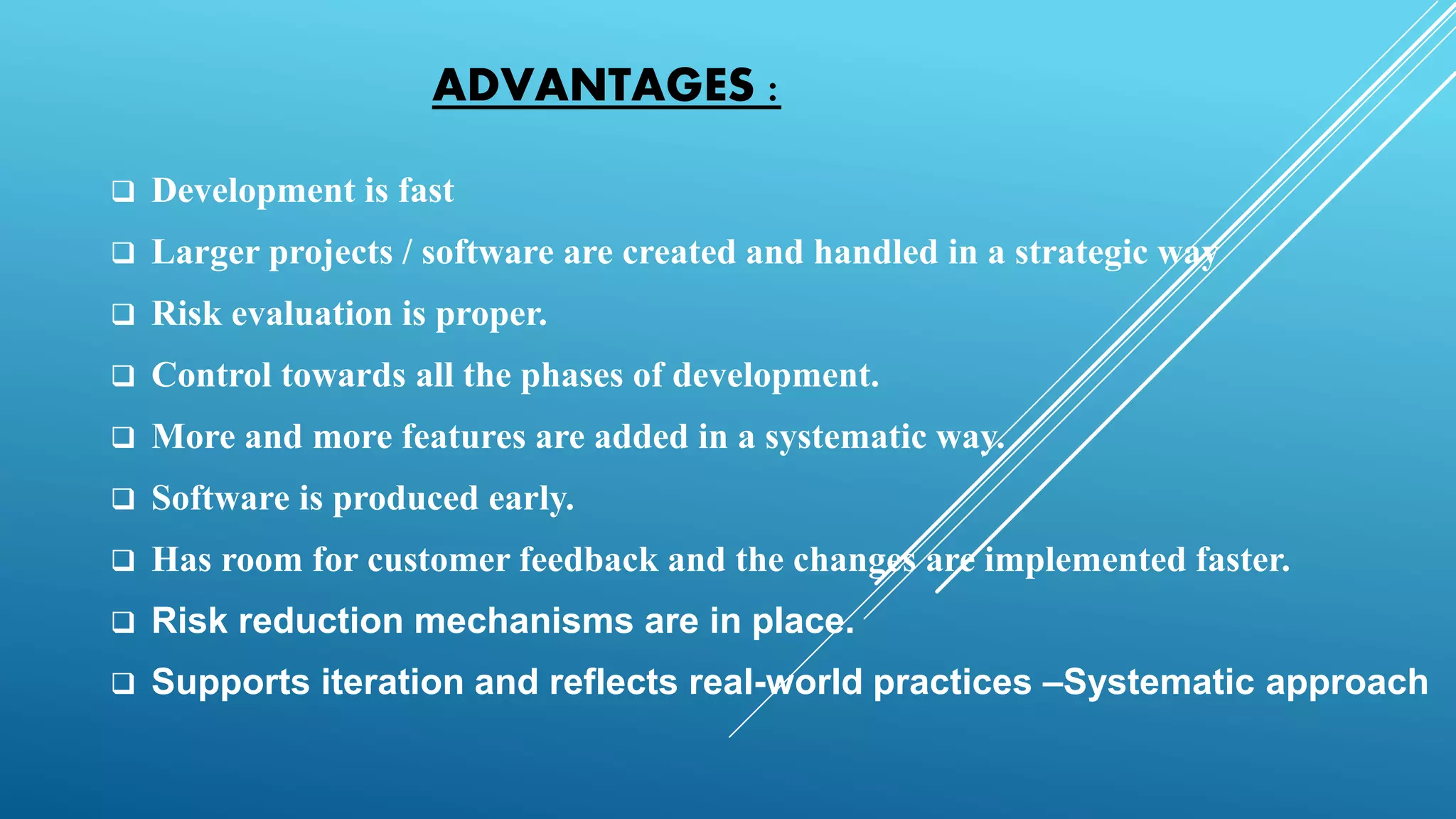 ADVANTAGES :
 Development is fast
 Larger projects / software are created and handled in a strategic way
 Risk evaluation is proper.
 Control towards all the phases of development.
 More and more features are added in a systematic way.
 Software is produced early.
 Has room for customer feedback and the changes are implemented faster.
 Risk reduction mechanisms are in place.
 Supports iteration and reflects real-world practices –Systematic approach
 