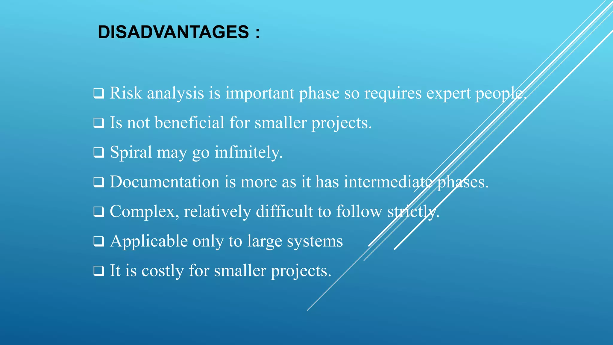 DISADVANTAGES :
 Risk analysis is important phase so requires expert people.
 Is not beneficial for smaller projects.
 Spiral may go infinitely.
 Documentation is more as it has intermediate phases.
 Complex, relatively difficult to follow strictly.
 Applicable only to large systems
 It is costly for smaller projects.
 