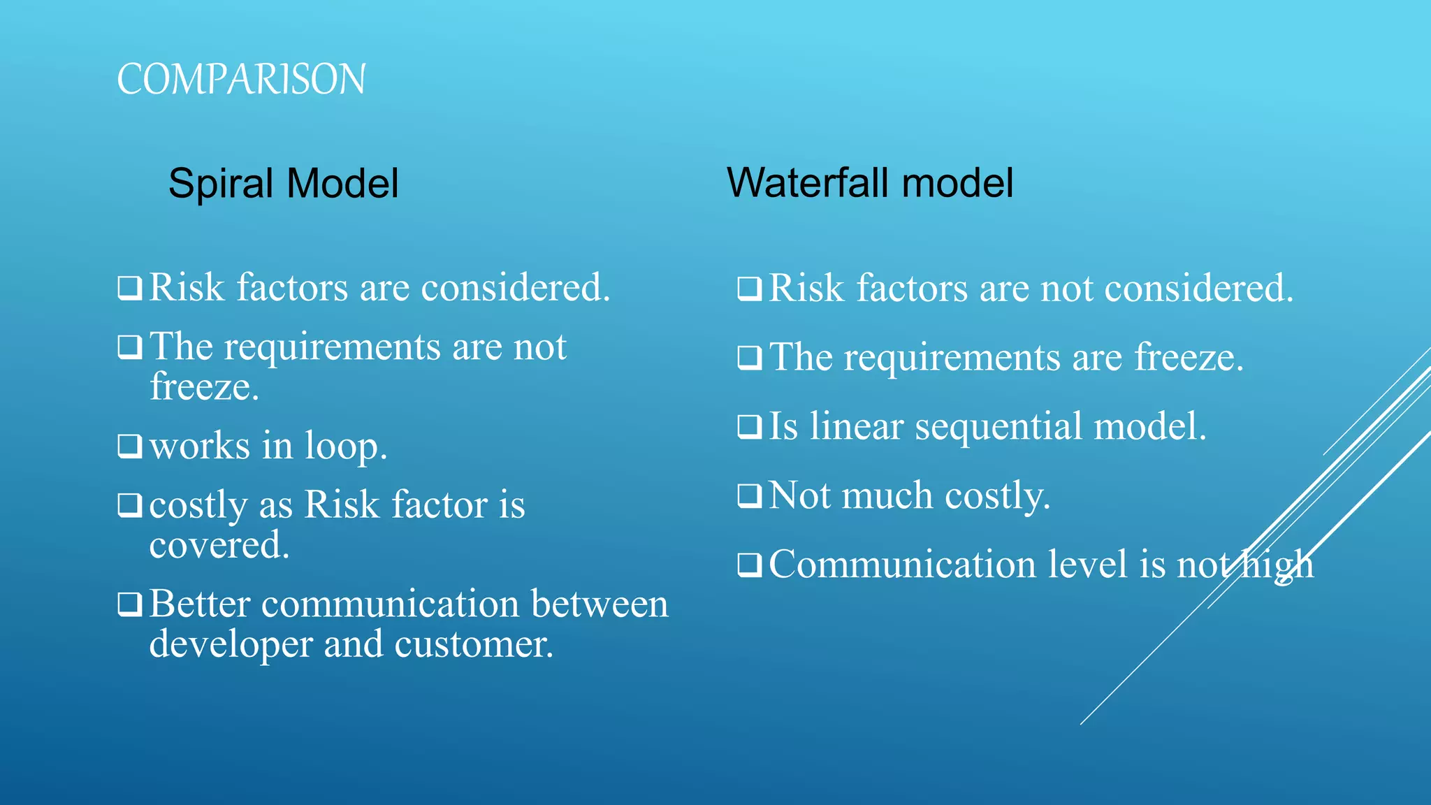 COMPARISON
Spiral Model
Risk factors are considered.
The requirements are not
freeze.
works in loop.
costly as Risk factor is
covered.
Better communication between
developer and customer.
Waterfall model
Risk factors are not considered.
The requirements are freeze.
Is linear sequential model.
Not much costly.
Communication level is not high
 