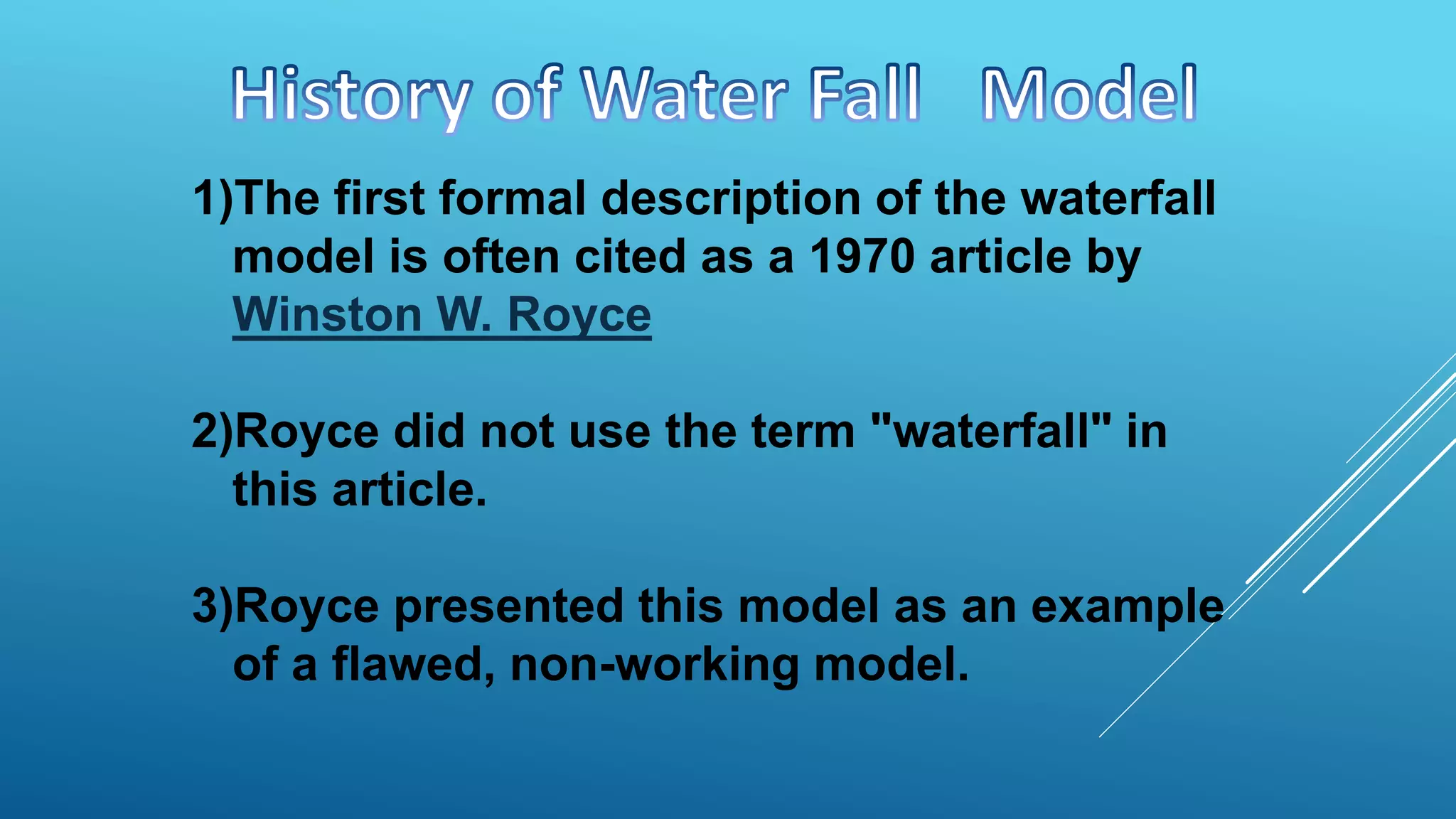 1)The first formal description of the waterfall
model is often cited as a 1970 article by
Winston W. Royce
2)Royce did not use the term "waterfall" in
this article.
3)Royce presented this model as an example
of a flawed, non-working model.
 
