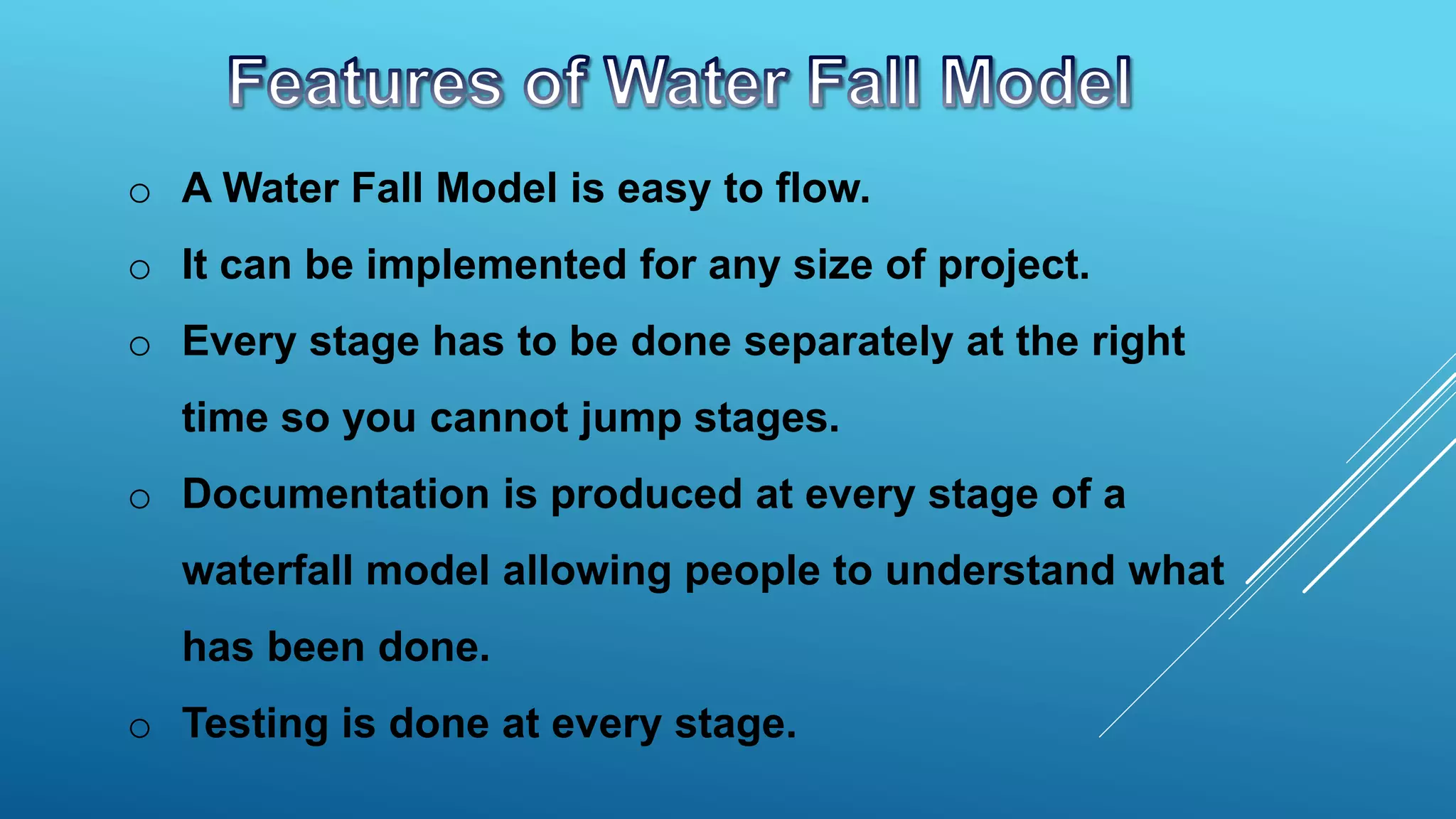 o A Water Fall Model is easy to flow.
o It can be implemented for any size of project.
o Every stage has to be done separately at the right
time so you cannot jump stages.
o Documentation is produced at every stage of a
waterfall model allowing people to understand what
has been done.
o Testing is done at every stage.
 