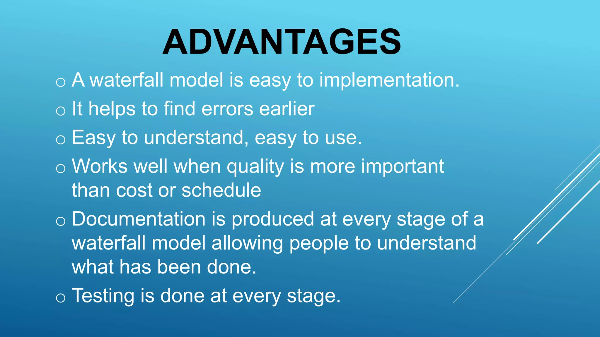 ADVANTAGES
o A waterfall model is easy to implementation.
o It helps to find errors earlier
o Easy to understand, easy to use.
o Works well when quality is more important
than cost or schedule
o Documentation is produced at every stage of a
waterfall model allowing people to understand
what has been done.
o Testing is done at every stage.
 