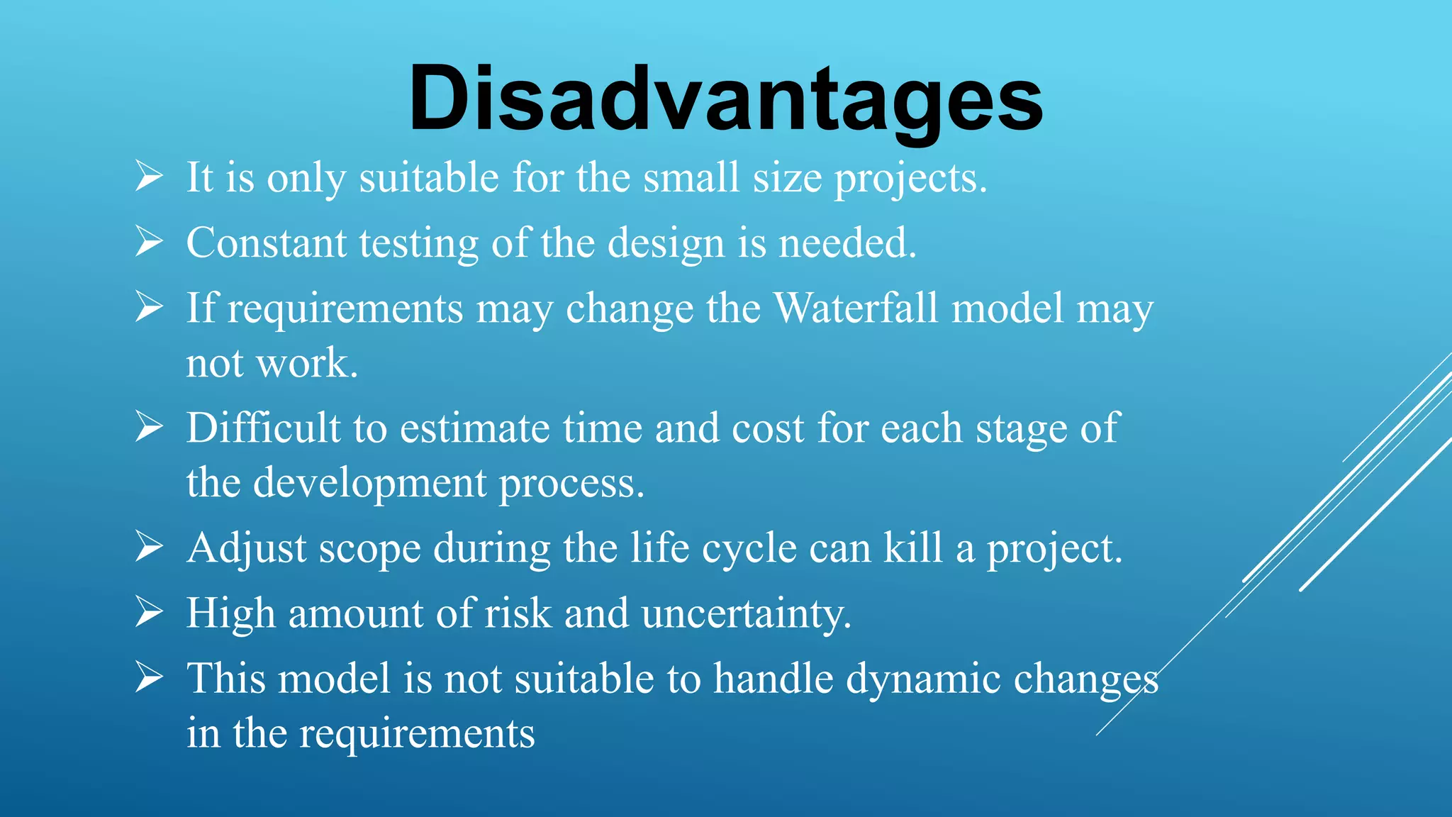 Disadvantages
 It is only suitable for the small size projects.
 Constant testing of the design is needed.
 If requirements may change the Waterfall model may
not work.
 Difficult to estimate time and cost for each stage of
the development process.
 Adjust scope during the life cycle can kill a project.
 High amount of risk and uncertainty.
 This model is not suitable to handle dynamic changes
in the requirements
 