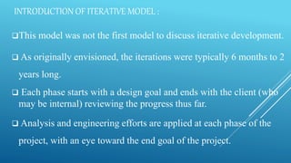 INTRODUCTION OF ITERATIVE MODEL :
This model was not the first model to discuss iterative development.
 As originally envisioned, the iterations were typically 6 months to 2
years long.
 Each phase starts with a design goal and ends with the client (who
may be internal) reviewing the progress thus far.
 Analysis and engineering efforts are applied at each phase of the
project, with an eye toward the end goal of the project.
 