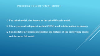 INTRODUCTION OF SPIRAL MODEL :
 The spiral model, also known as the spiral lifecycle model.
 It is a systems development method (SDM) used in information technology
 This model of development combines the features of the prototyping model
and the waterfall model.
 