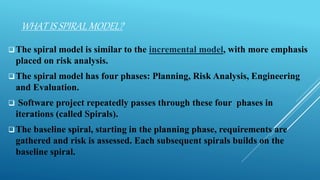 WHAT IS SPIRAL MODEL?
The spiral model is similar to the incremental model, with more emphasis
placed on risk analysis.
The spiral model has four phases: Planning, Risk Analysis, Engineering
and Evaluation.
 Software project repeatedly passes through these four phases in
iterations (called Spirals).
The baseline spiral, starting in the planning phase, requirements are
gathered and risk is assessed. Each subsequent spirals builds on the
baseline spiral.
 
