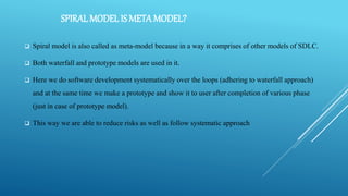 SPIRALMODEL IS METAMODEL?
 Spiral model is also called as meta-model because in a way it comprises of other models of SDLC.
 Both waterfall and prototype models are used in it.
 Here we do software development systematically over the loops (adhering to waterfall approach)
and at the same time we make a prototype and show it to user after completion of various phase
(just in case of prototype model).
 This way we are able to reduce risks as well as follow systematic approach
 
