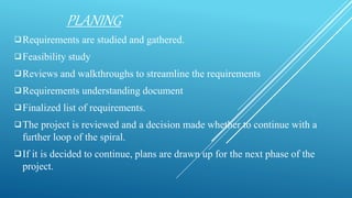 PLANING
Requirements are studied and gathered.
Feasibility study
Reviews and walkthroughs to streamline the requirements
Requirements understanding document
Finalized list of requirements.
The project is reviewed and a decision made whether to continue with a
further loop of the spiral.
If it is decided to continue, plans are drawn up for the next phase of the
project.
 