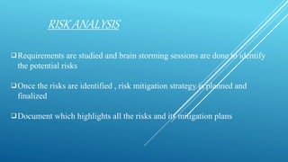 RISK ANALYSIS
Requirements are studied and brain storming sessions are done to identify
the potential risks
Once the risks are identified , risk mitigation strategy is planned and
finalized
Document which highlights all the risks and its mitigation plans
 