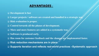 ADVANTAGES :
 Development is fast
 Larger projects / software are created and handled in a strategic way
 Risk evaluation is proper.
 Control towards all the phases of development.
 More and more features are added in a systematic way.
 Software is produced early.
 Has room for customer feedback and the changes are implemented faster.
 Risk reduction mechanisms are in place.
 Supports iteration and reflects real-world practices –Systematic approach
 