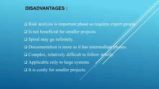 DISADVANTAGES :
 Risk analysis is important phase so requires expert people.
 Is not beneficial for smaller projects.
 Spiral may go infinitely.
 Documentation is more as it has intermediate phases.
 Complex, relatively difficult to follow strictly.
 Applicable only to large systems
 It is costly for smaller projects.
 